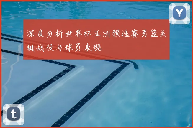 深度分析世界杯亚洲预选赛男篮关键战役与球员表现