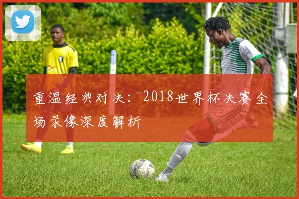 重温经典对决：2018世界杯决赛全场录像深度解析
