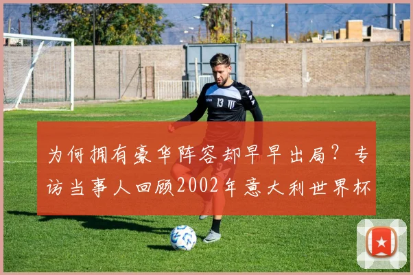 为何拥有豪华阵容却早早出局？专访当事人回顾2002年意大利世界杯之旅
