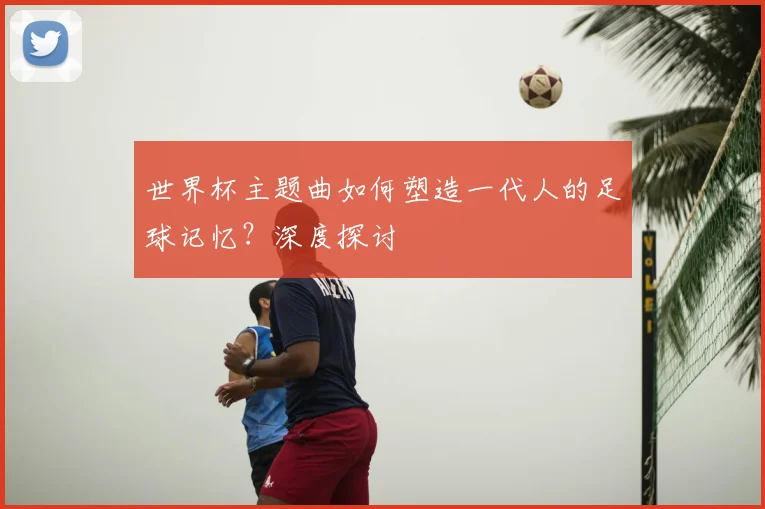 世界杯主题曲如何塑造一代人的足球记忆?深度探讨