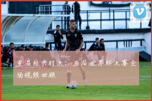 重温经典对决：历届世界杯决赛全场视频回顾