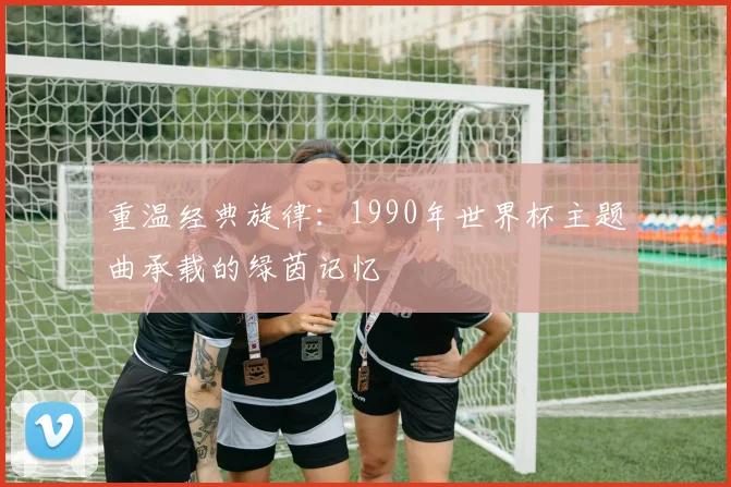 重温经典旋律：1990年世界杯主题曲承载的绿茵记忆