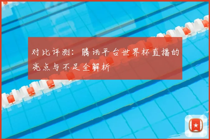 对比评测：腾讯平台世界杯直播的亮点与不足全解析
