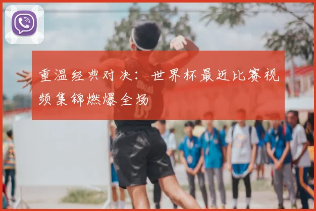 重温经典对决：世界杯最近比赛视频集锦燃爆全场