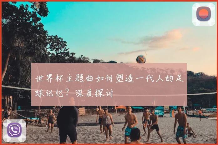 世界杯主题曲如何塑造一代人的足球记忆?深度探讨