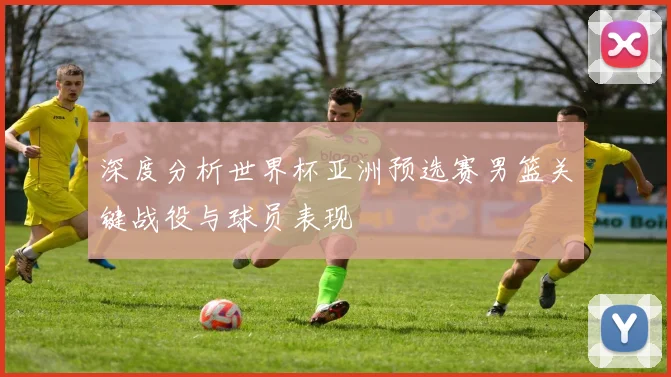 深度分析世界杯亚洲预选赛男篮关键战役与球员表现