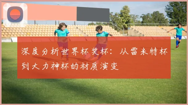 深度分析世界杯奖杯：从雷米特杯到大力神杯的材质演变