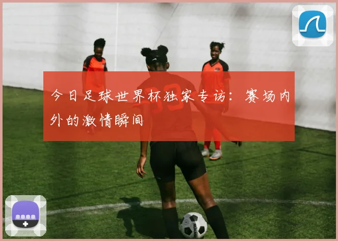 今日足球世界杯独家专访：赛场内外的激情瞬间