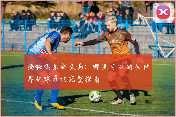 揭秘俱乐部交易：哪里可以购买世界杯球员的完整指南