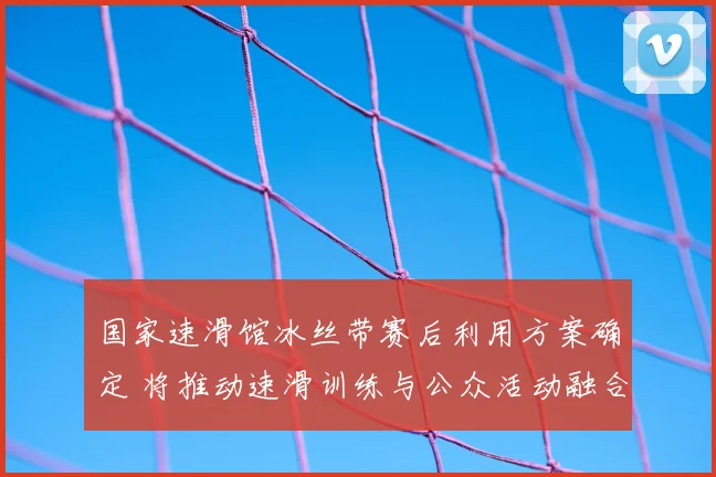 国家速滑馆冰丝带赛后利用方案确定 将推动速滑训练与公众活动融合