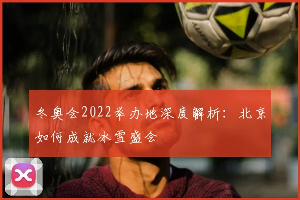 冬奥会2022举办地深度解析：北京如何成就冰雪盛会