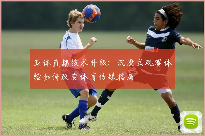 亚体直播技术升级：沉浸式观赛体验如何改变体育传媒格局