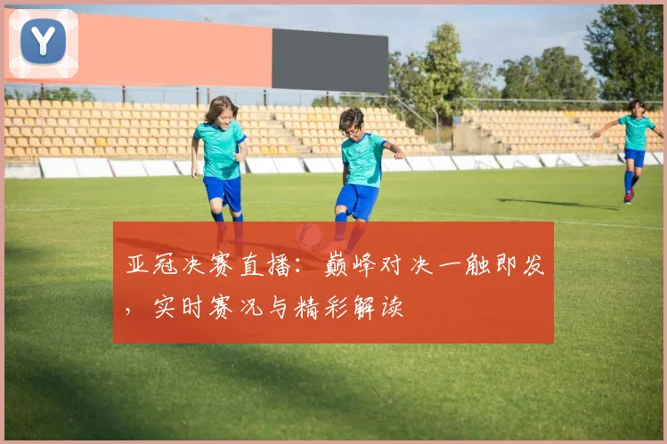 亚冠决赛直播：巅峰对决一触即发，实时赛况与精彩解读