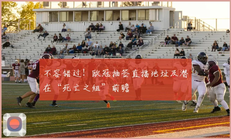 不容错过！欧冠抽签直播地址及潜在“死亡之组”前瞻