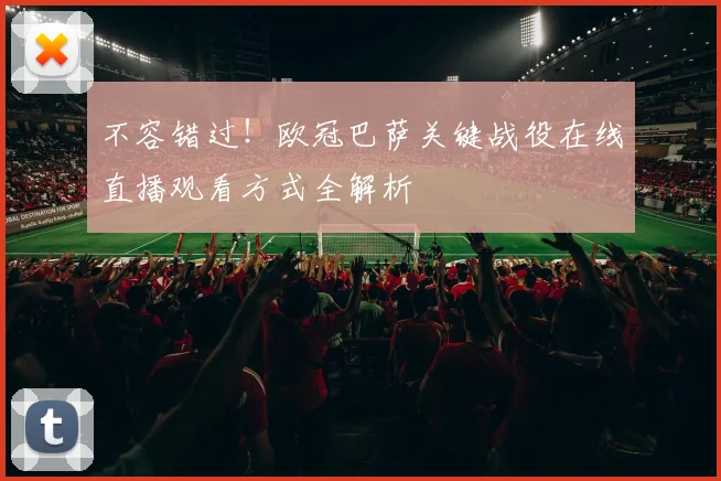 不容错过！欧冠巴萨关键战役在线直播观看方式全解析