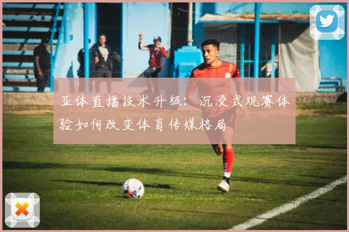 亚体直播技术升级：沉浸式观赛体验如何改变体育传媒格局