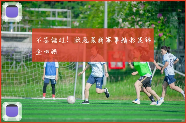 不容错过！欧冠最新赛事精彩集锦全回顾