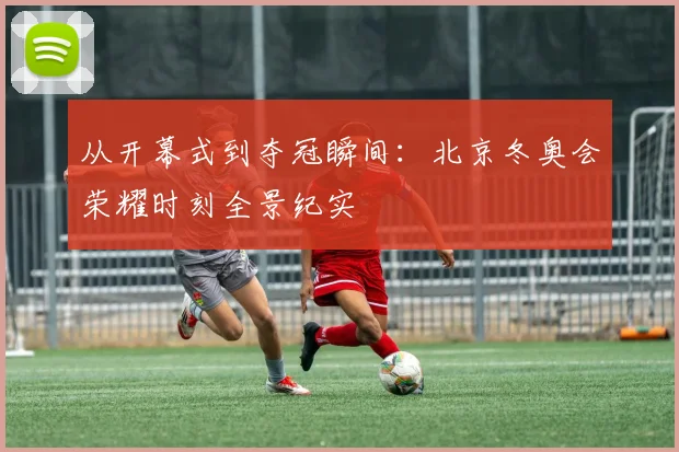 从开幕式到夺冠瞬间：北京冬奥会荣耀时刻全景纪实