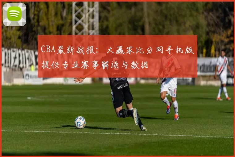 CBA最新战报：大赢家比分网手机版提供专业赛事解读与数据