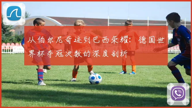 从伯尔尼奇迹到巴西荣耀：德国世界杯夺冠次数的深度剖析