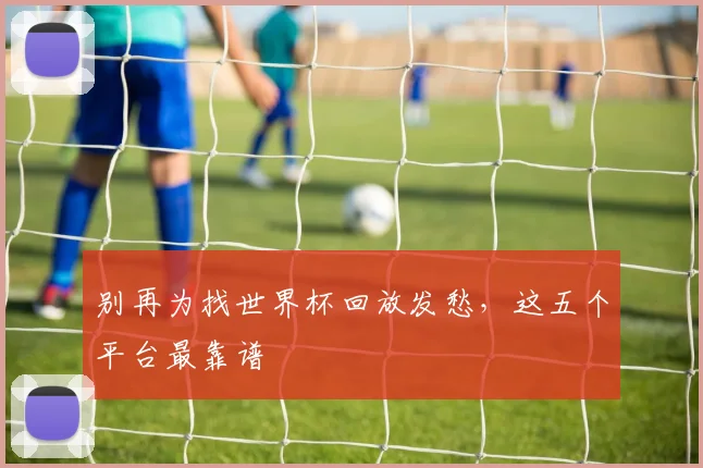 别再为找世界杯回放发愁，这五个平台最靠谱