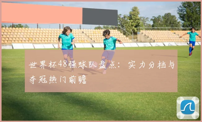 世界杯48强球队盘点：实力分档与夺冠热门前瞻