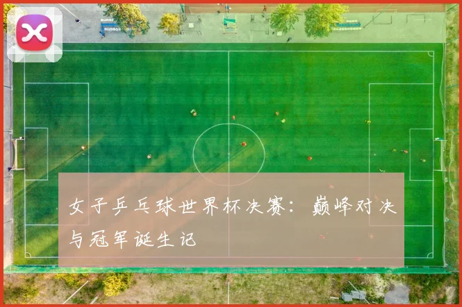 女子乒乓球世界杯决赛：巅峰对决与冠军诞生记