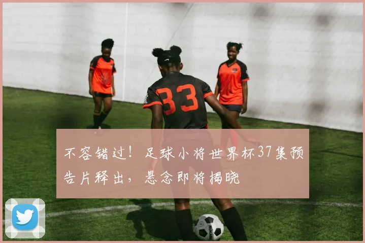 不容错过！足球小将世界杯37集预告片释出，悬念即将揭晓