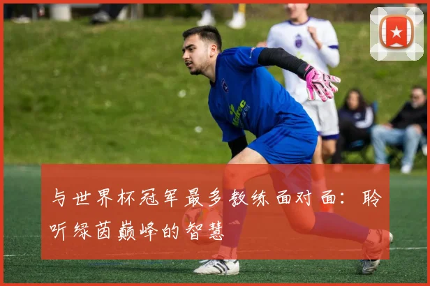 与世界杯冠军最多教练面对面：聆听绿茵巅峰的智慧