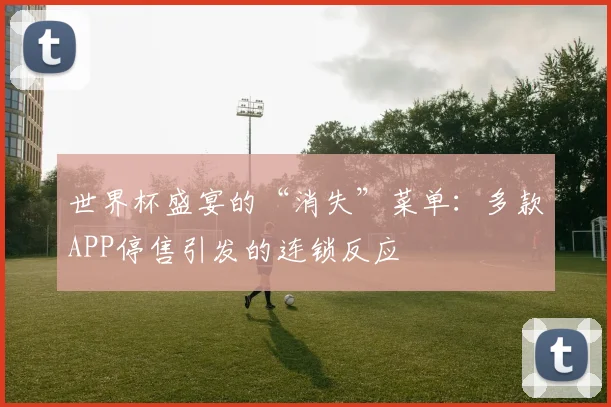 世界杯盛宴的“消失”菜单：多款APP停售引发的连锁反应