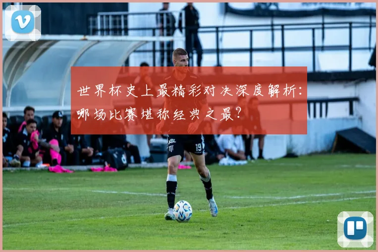 世界杯史上最精彩对决深度解析：哪场比赛堪称经典之最？