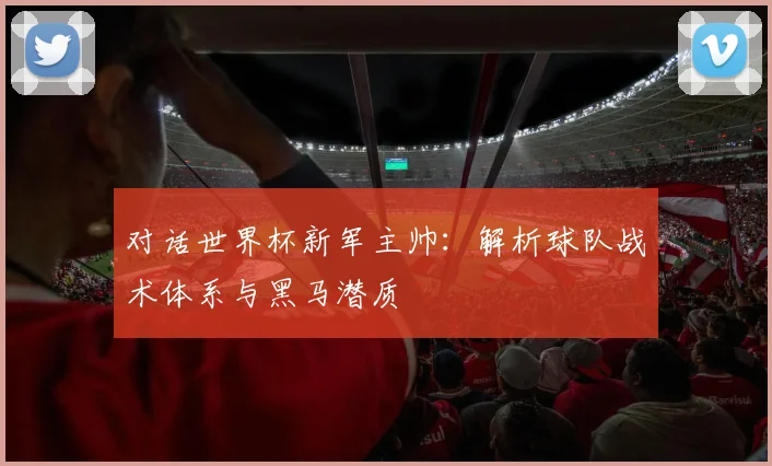 对话世界杯新军主帅：解析球队战术体系与黑马潜质
