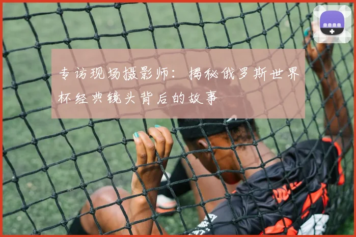 专访现场摄影师：揭秘俄罗斯世界杯经典镜头背后的故事