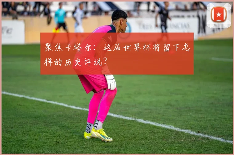 聚焦卡塔尔：这届世界杯将留下怎样的历史评说？